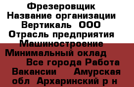 Фрезеровщик › Название организации ­ Вертикаль, ООО › Отрасль предприятия ­ Машиностроение › Минимальный оклад ­ 55 000 - Все города Работа » Вакансии   . Амурская обл.,Архаринский р-н